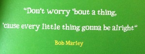 "Don't worry about a thing, 'cause every little thing gonna be all right!" -Bob Marley